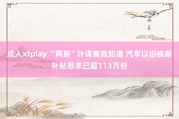 成人xfplay “两新”计谋奏效知道 汽车以旧换新补贴恳求已超113万份