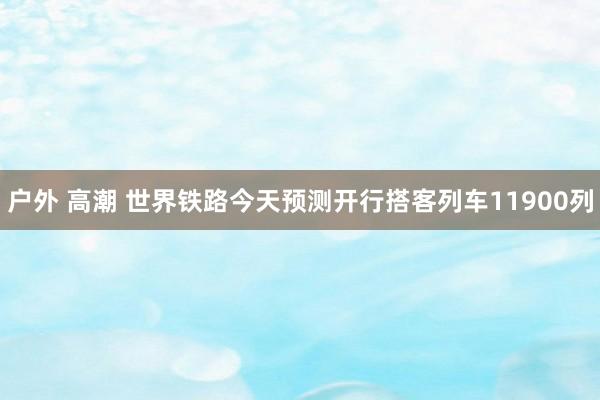 户外 高潮 世界铁路今天预测开行搭客列车11900列