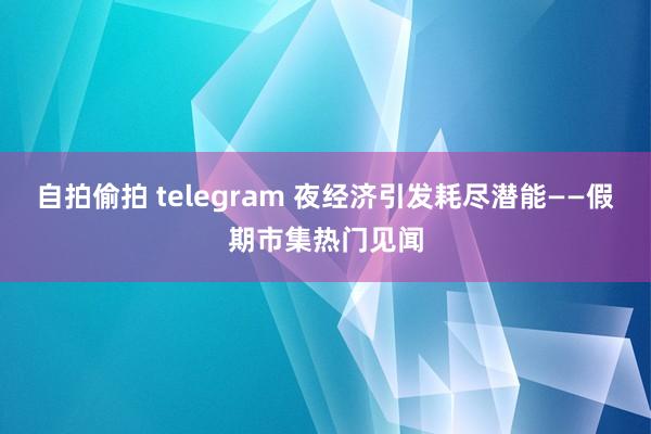 自拍偷拍 telegram 夜经济引发耗尽潜能——假期市集热门见闻