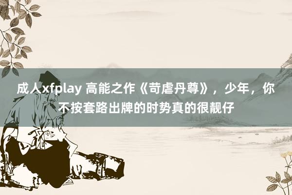 成人xfplay 高能之作《苛虐丹尊》，少年，你不按套路出牌的时势真的很靓仔