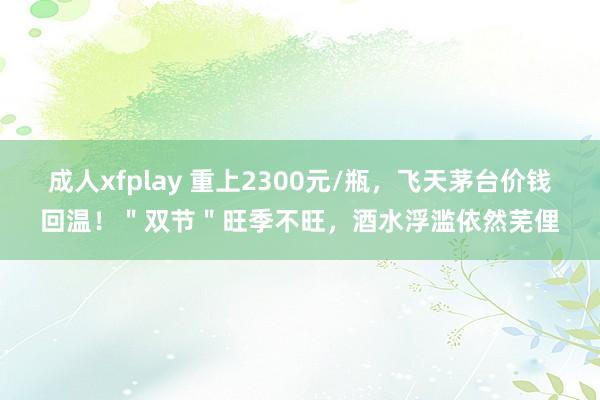 成人xfplay 重上2300元/瓶，飞天茅台价钱回温！＂双节＂旺季不旺，酒水浮滥依然芜俚