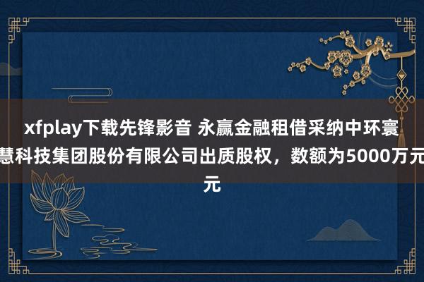 xfplay下载先锋影音 永赢金融租借采纳中环寰慧科技集团股份有限公司出质股权，数额为5000万元