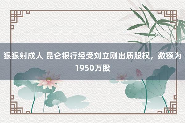 狠狠射成人 昆仑银行经受刘立刚出质股权，数额为1950万股