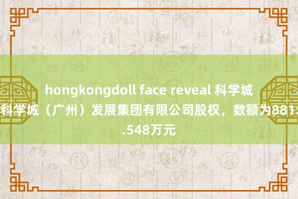 hongkongdoll face reveal 科学城集团出质科学城（广州）发展集团有限公司股权，数额为881.548万元