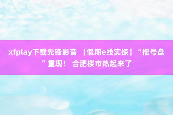 xfplay下载先锋影音 【假期e线实探】“摇号盘”重现！ 合肥楼市热起来了