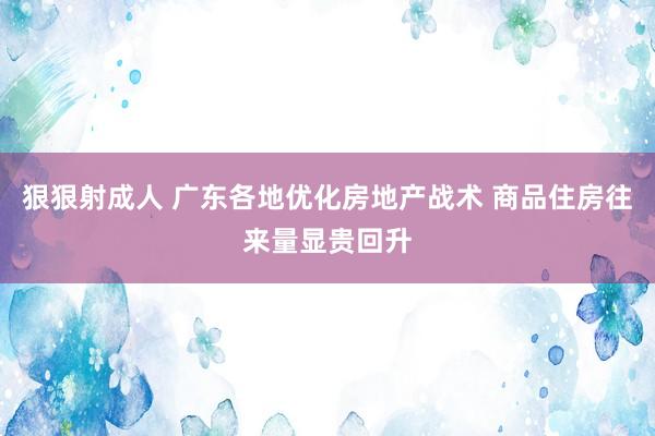 狠狠射成人 广东各地优化房地产战术 商品住房往来量显贵回升