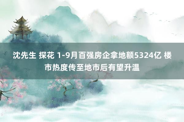 沈先生 探花 1-9月百强房企拿地额5324亿 楼市热度传至地市后有望升温