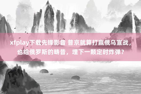 xfplay下载先锋影音 普京就算打赢俄乌宣战，也给俄罗斯的畴昔，埋下一颗定时炸弹？