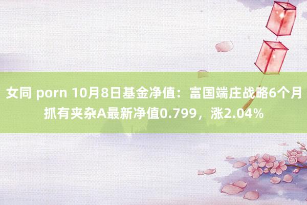 女同 porn 10月8日基金净值：富国端庄战略6个月抓有夹杂A最新净值0.799，涨2.04%