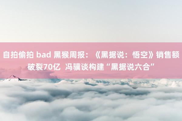 自拍偷拍 bad 黑猴周报：《黑据说：悟空》销售额破裂70亿  冯骥谈构建“黑据说六合”