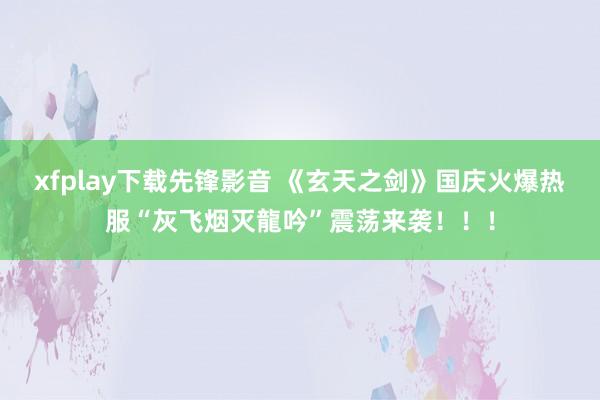 xfplay下载先锋影音 《玄天之剑》国庆火爆热服“灰飞烟灭龍吟”震荡来袭！！！