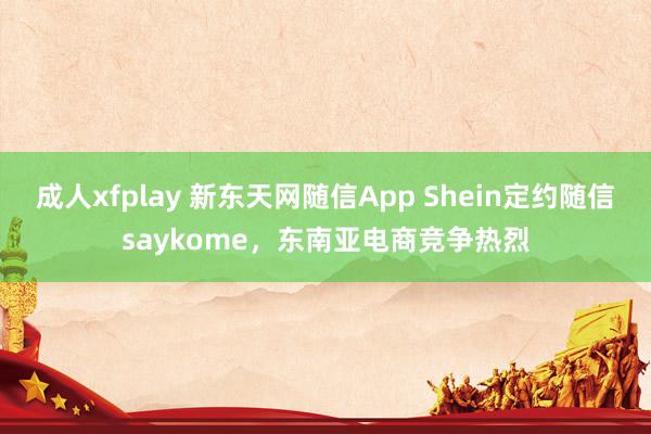 成人xfplay 新东天网随信App Shein定约随信saykome，东南亚电商竞争热烈