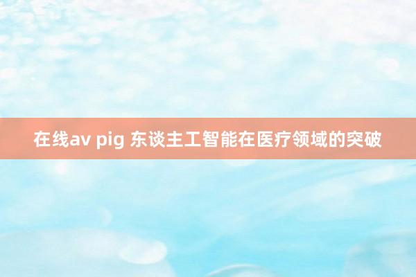 在线av pig 东谈主工智能在医疗领域的突破