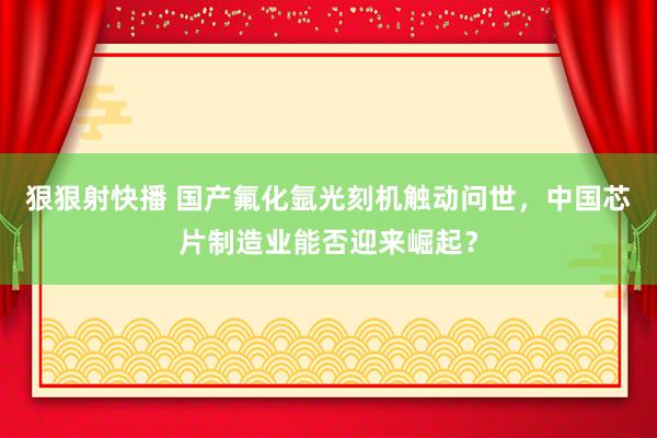 狠狠射快播 国产氟化氩光刻机触动问世，中国芯片制造业能否迎来崛起？