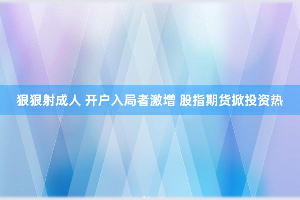 狠狠射成人 开户入局者激增 股指期货掀投资热