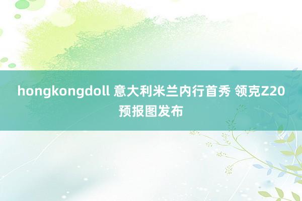 hongkongdoll 意大利米兰内行首秀 领克Z20预报图发布