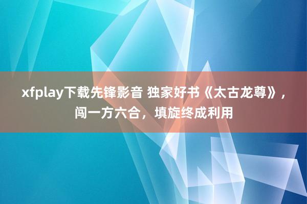 xfplay下载先锋影音 独家好书《太古龙尊》，闯一方六合，填旋终成利用