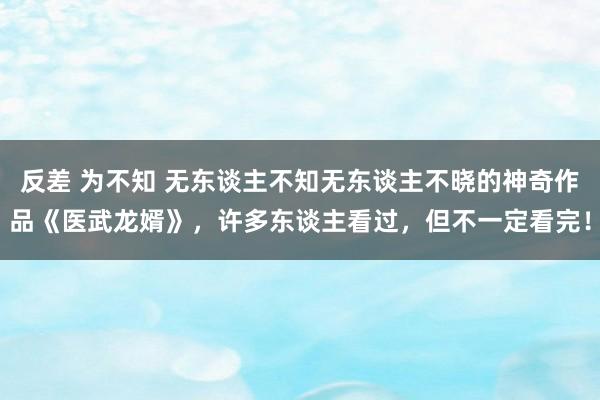 反差 为不知 无东谈主不知无东谈主不晓的神奇作品《医武龙婿》，许多东谈主看过，但不一定看完！