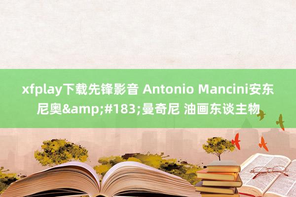 xfplay下载先锋影音 Antonio Mancini安东尼奥&#183;曼奇尼 油画东谈主物