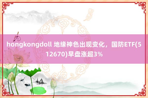 hongkongdoll 地缘神色出现变化，国防ETF(512670)早盘涨超3%