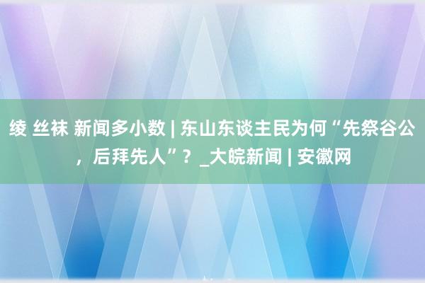 绫 丝袜 新闻多小数 | 东山东谈主民为何“先祭谷公，后拜先人”？_大皖新闻 | 安徽网