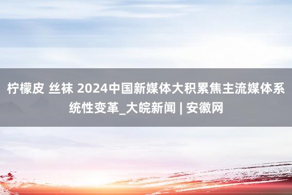 柠檬皮 丝袜 2024中国新媒体大积累焦主流媒体系统性变革_大皖新闻 | 安徽网