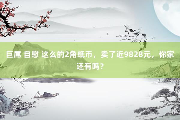 巨屌 自慰 这么的2角纸币，卖了近9828元，你家还有吗？