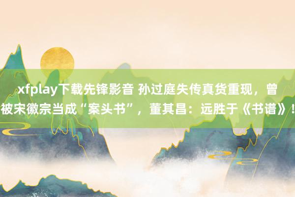 xfplay下载先锋影音 孙过庭失传真货重现，曾被宋徽宗当成“案头书”，董其昌：远胜于《书谱》！