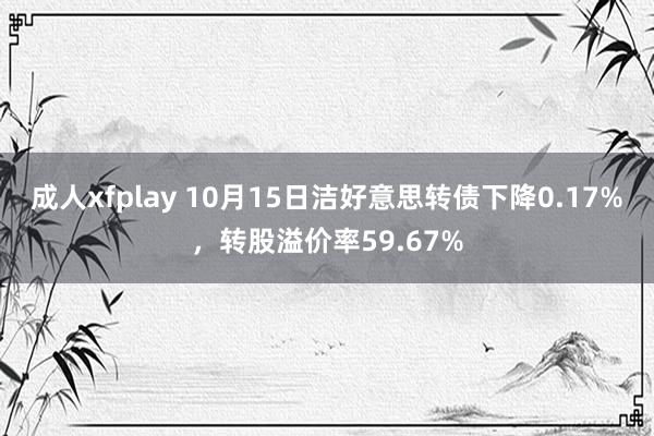 成人xfplay 10月15日洁好意思转债下降0.17%，转股溢价率59.67%