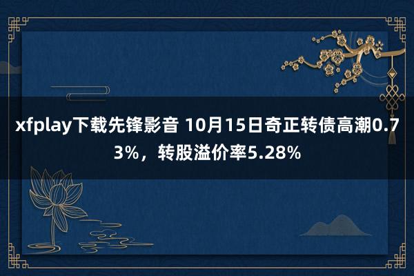 xfplay下载先锋影音 10月15日奇正转债高潮0.73%，转股溢价率5.28%