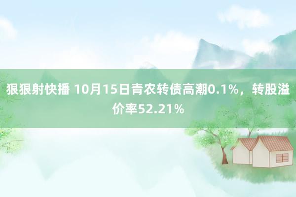 狠狠射快播 10月15日青农转债高潮0.1%，转股溢价率52.21%