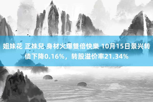 姐妹花 正妹兒 身材火爆雙倍快樂 10月15日景兴转债下降0.16%，转股溢价率21.34%