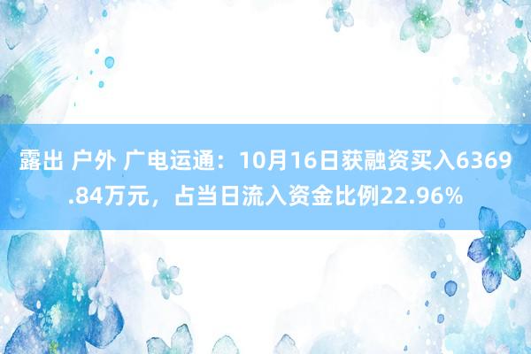 露出 户外 广电运通：10月16日获融资买入6369.84万元，占当日流入资金比例22.96%