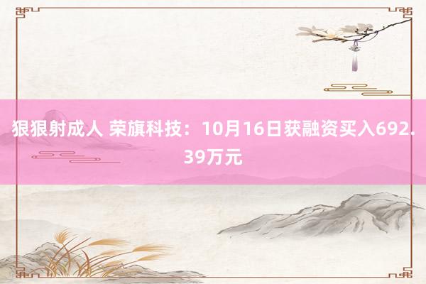 狠狠射成人 荣旗科技：10月16日获融资买入692.39万元