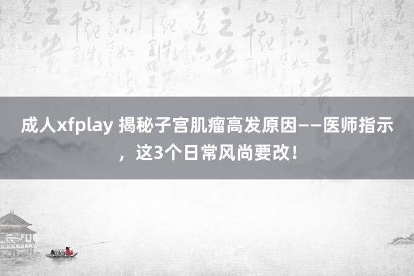 成人xfplay 揭秘子宫肌瘤高发原因——医师指示，这3个日常风尚要改！