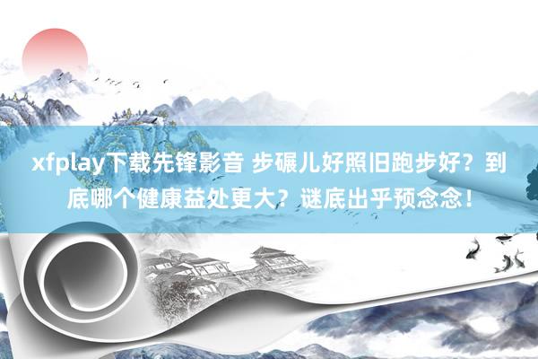 xfplay下载先锋影音 步碾儿好照旧跑步好？到底哪个健康益处更大？谜底出乎预念念！