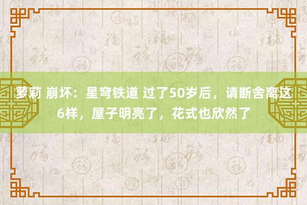 萝莉 崩坏：星穹铁道 过了50岁后，请断舍离这6样，屋子明亮了，花式也欣然了