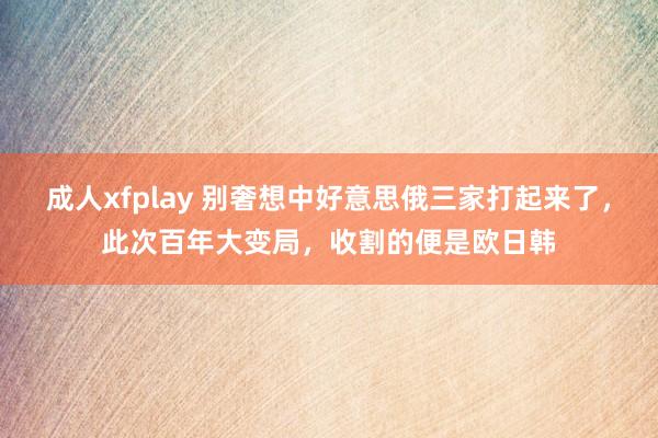 成人xfplay 别奢想中好意思俄三家打起来了，此次百年大变局，收割的便是欧日韩