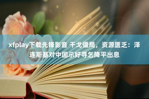 xfplay下载先锋影音 干戈僵局，资源匮乏：泽连斯基对中国示好寻乞降平出息