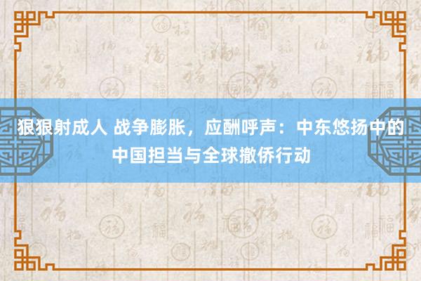 狠狠射成人 战争膨胀，应酬呼声：中东悠扬中的中国担当与全球撤侨行动