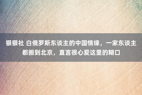 狠狠社 白俄罗斯东谈主的中国情缘，一家东谈主都搬到北京，直言很心爱这里的糊口