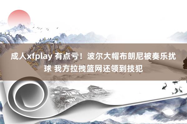 成人xfplay 有点亏！波尔大帽布朗尼被奏乐扰球 我方拉拽篮网还领到技犯