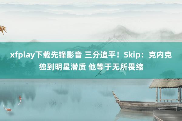 xfplay下载先锋影音 三分追平！Skip：克内克独到明星潜质 他等于无所畏缩