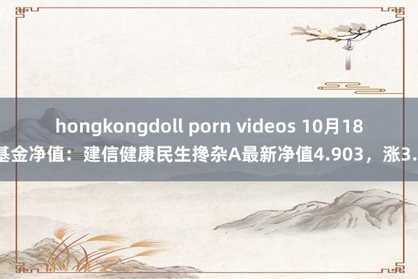 hongkongdoll porn videos 10月18日基金净值：建信健康民生搀杂A最新净值4.903，涨3.9%