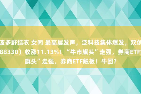 波多野结衣 女同 最高层发声，泛科技集体爆发，双创龙头ETF（588330）收涨11.13%！“牛市旗头”走强，券商ETF触板！牛回？