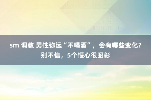 sm 调教 男性弥远“不喝酒”，会有哪些变化？别不信，5个惬心很昭彰