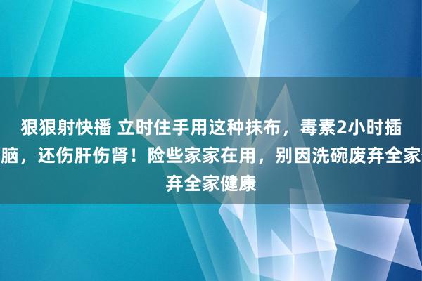 狠狠射快播 立时住手用这种抹布，毒素2小时插足大脑，还伤肝伤肾！险些家家在用，别因洗碗废弃全家健康