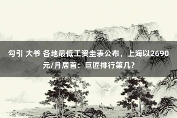 勾引 大爷 各地最低工资圭表公布，上海以2690元/月居首：巨匠排行第几？