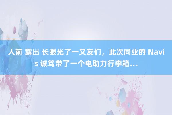 人前 露出 长眼光了一又友们，此次同业的 Navis 诚笃带了一个电助力行李箱…