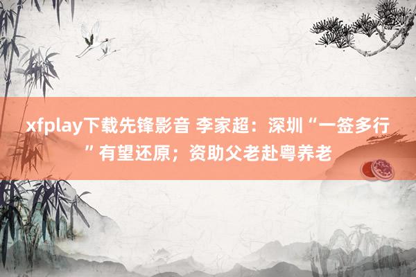 xfplay下载先锋影音 李家超：深圳“一签多行”有望还原；资助父老赴粤养老